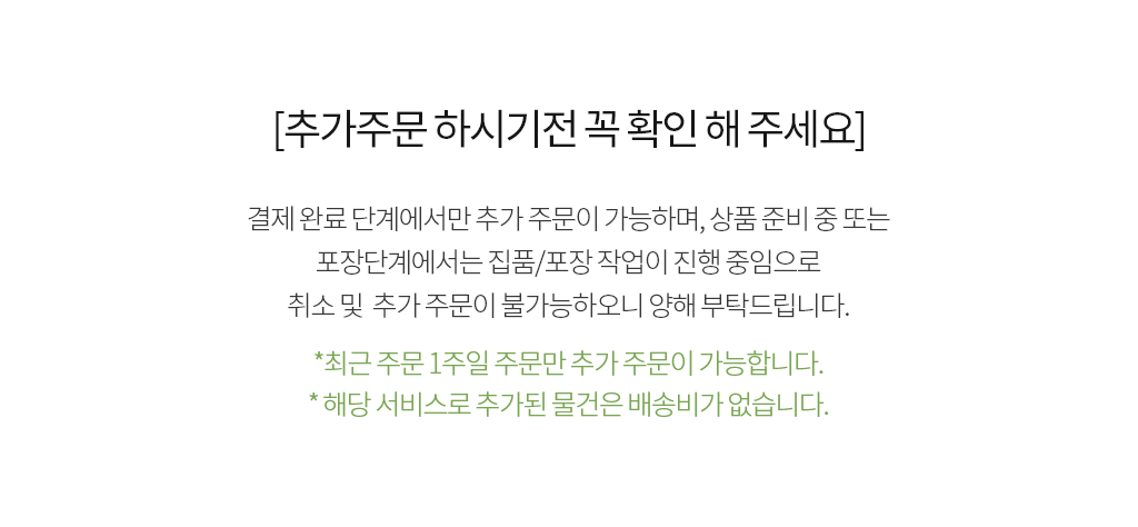 [추가주문 하시기전 꼭 확인 해 주세요] 결제완료 단계에서만 추가주문이 가능 하며, 상품준비중 또는 포장단계에서는 집품/포장 작업이 진행 중임으로 취소및 추가주문이 불가능하오니 양해 부탁드립니다. *최근 주문 1주일 주문만 추가주문이 가능 합니다.